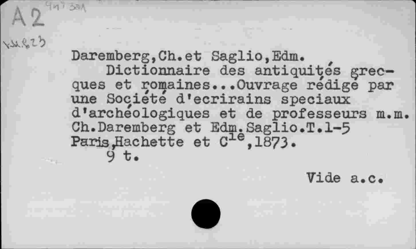 ﻿А 2.
Daremberg,Ch.et Saglio,Edm.
Dictionnaire des antiquités grecques et romaines...Ouvrage rédige par une Société d’ecrirains spéciaux d’archeоlogiques et de professeurs m.m. Ch.Daremberg et Edm.Saglio.T.1-5 Paris,Hacbette et Cle,1873»
9 t.
Vide a.c.